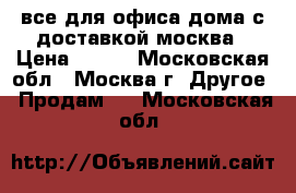 все для офиса,дома с доставкой москва › Цена ­ 100 - Московская обл., Москва г. Другое » Продам   . Московская обл.